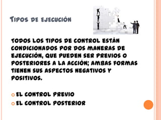 TIPOS DE EJECUCIÓN
Todos los tipos de control están
condicionados por dos maneras de
ejecución, que pueden ser previos o
posteriores a la acción; ambas formas
tienen sus aspectos negativos y
positivos.
 El Control Previo
 El Control Posterior
 