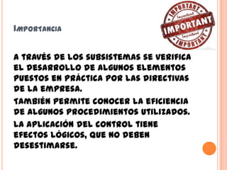 IMPORTANCIA
A través de los subsistemas se verifica
el desarrollo de algunos elementos
puestos en práctica por las directivas
de la empresa.
También permite conocer la eficiencia
de algunos procedimientos utilizados.
La aplicación del control tiene
efectos lógicos, que no deben
desestimarse.
 