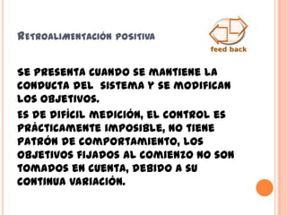 RETROALIMENTACIÓN POSITIVA
Se presenta cuando se mantiene la
conducta del sistema y se modifican
los objetivos.
Es de difícil medición, el control es
prácticamente imposible, no tiene
patrón de comportamiento, los
objetivos fijados al comienzo no son
tomados en cuenta, debido a su
continua variación.
 