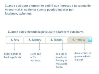 Cuando estés por empezar te pedirá que ingreses a tu cuenta de
xtranormal, si no tienes cuenta puedes ingresar por
facebook, twiter,etc.




   Cuando estés creando la película te aparecerá esta barra.




Eliges donde se     Elijes que        Se elige el   Acá escribes lo
hará la película.   actor             sonido de     que va a decir
                    aparezca.         fondo y la    el actor.
                                      música de
                                      fondo
 