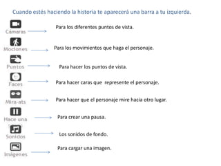Cuando estés haciendo la historia te aparecerá una barra a tu izquierda.

                 Para los diferentes puntos de vista.


                Para los movimientos que haga el personaje.


                  Para hacer los puntos de vista.

                 Para hacer caras que represente el personaje.


                 Para hacer que el personaje mire hacia otro lugar.


                  Para crear una pausa.


                  Los sonidos de fondo.

                  Para cargar una imagen.
 