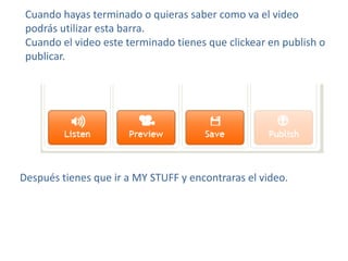 Cuando hayas terminado o quieras saber como va el video
 podrás utilizar esta barra.
 Cuando el video este terminado tienes que clickear en publish o
 publicar.




Después tienes que ir a MY STUFF y encontraras el video.
 