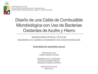 Diseño de una Celda de Combustible
Microbiológica con Uso de Bacterias
Oxidantes de Azufre y Hierro
MEMORIA PARA OPTAR AL TÍTULO DE
INGENIERO CIVIL QUÍMICO E INGENIERO CIVIL EN BIOTECNOLOGÍA
UNIVERSIDAD DE CHILE
FACULTAD DE CIENCIAS FÍSICAS Y MATEMÁTICAS
DEPARTAMENTO DE INGENIERÍA QUÍMICA Y BIOTECNOLOGÍA
IGOR MARCOS SAAVEDRA SALAS
PROFESOR GUÍA:
TOMÁS VARGAS VALERO
MIEMBROS DE LA COMISIÓN:
BLANCA ESCOBAR MIGUEL
FRANCISCO GRACIA CAROCA
SANTIAGO DE CHILE
MAYO 2012
 