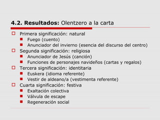 4.2. Resultados: Olentzero a la carta
 Primera significación: natural
 Fuego (cuento)
 Anunciador del invierno (esencia del discurso del centro)
 Segunda significación: religiosa
 Anunciador de Jesús (canción)
 Funciones de personajes navideños (cartas y regalos)
 Tercera significación: identitaria
 Euskera (idioma referente)
 Vestir de aldeano/a (vestimenta referente)
 Cuarta significación: festiva
 Exaltación colectiva
 Válvula de escape
 Regeneración social
 