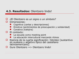 4.3. Resultados: Olentzero lindo!
 ¿El Olentzero es un signo o un símbolo?
 Dimensiones:
 Cognitiva (cartas y descripciones)
 Emotiva (sentimientos de preocupación y solidaridad)
 Conativa (kalejira)
 El contexto:
 La escuela como meeting point
 La educación intercultural marcando ritmos
 Esencia de la cuarta significación: hibridez [sustantivo
en euskera y adjetivo típico del castellano
latinoamericano]
 Gure Olentzero => Olentzero lindo!
 