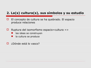 2. La(s) cultura(s), sus símbolos y su estudio
 El concepto de cultura se ha quebrado. El espacio
produce relaciones
 Ruptura del isomorfismo espacio=cultura =>
 las ideas se construyen
 la cultura se produce
 ¿Dónde está lo vasco?
 