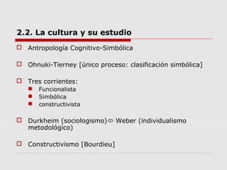 2.2. La cultura y su estudio
 Antropología Cognitivo-Simbólica
 Ohnuki-Tierney [único proceso: clasificación simbólica]
 Tres corrientes:
 Funcionalista
 Simbólica
 constructivista
 Durkheim (sociologismo) Weber (individualismo
metodológico)
 Constructivismo [Bourdieu]
 