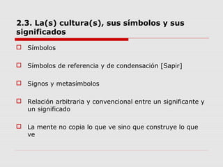 2.3. La(s) cultura(s), sus símbolos y sus
significados
 Símbolos
 Símbolos de referencia y de condensación [Sapir]
 Signos y metasímbolos
 Relación arbitraria y convencional entre un significante y
un significado
 La mente no copia lo que ve sino que construye lo que
ve
 