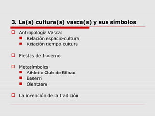 3. La(s) cultura(s) vasca(s) y sus símbolos
 Antropología Vasca:
 Relación espacio-cultura
 Relación tiempo-cultura
 Fiestas de Invierno
 Metasímbolos
 Athletic Club de Bilbao
 Baserri
 Olentzero
 La invención de la tradición
 