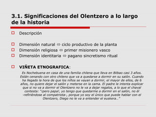 3.1. Significaciones del Olentzero a lo largo
de la historia
 Descripción
 Dimensión natural  ciclo productivo de la planta
 Dimensión religiosa  primer misionero vasco
 Dimensión identitaria  pagano sincretismo ritual
 VIÑETA ETNOGRAFICA:
Es Nochebuena en casa de una familia chilena que lleva en Bilbao casi 3 años.
Están cenando con otro chileno que va a quedarse a dormir en su salón. Cuando
ha llegado la hora de que los niños se vayan a dormir, el mayor de ellos, de 6
años, no quiere dejar el salón y meterse en la cama. El padre le intenta explicar
que si no va a dormir el Olentzero no le va a dejar regalos, a lo que el chaval
contesta: “¡pero papa!, yo tengo que quedarme a dormir en el salón, no él
-refiriéndose al compatriota-, porque yo soy el único que puede hablar con el
Olentzero, Diego no le va a entender el euskera…”
 