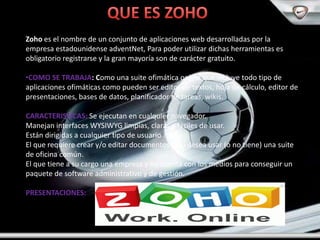 Zoho es el nombre de un conjunto de aplicaciones web desarrolladas por la
empresa estadounidense adventNet, Para poder utilizar dichas herramientas es
obligatorio registrarse y la gran mayoría son de carácter gratuito.

•COMO SE TRABAJA: Como una suite ofimática online que incluye todo tipo de
aplicaciones ofimáticas como pueden ser editor de textos, hoja de cálculo, editor de
presentaciones, bases de datos, planificador de tareas, wikis.

CARACTERISTICAS: Se ejecutan en cualquier navegador.
Manejan interfaces WYSIWYG limpias, claras y fáciles de usar.
Están dirigidas a cualquier tipo de usuario :
El que requiere crear y/o editar documentos y no desea usar (o no tiene) una suite
de oficina común.
El que tiene a su cargo una empresa y no cuenta con los medios para conseguir un
paquete de software administrativo y de gestión.

PRESENTACIONES:
 