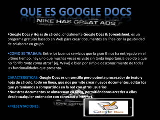 Google Docs y Hojas de cálculo, oficialmente Google Docs & Spreadsheet, es un
programa gratuito basado en Web para crear documentos en línea con la posibilidad
de colaborar en grupo

COMO SE TRABAJA: Entre los buenos servicios que la gran G nos ha entregado en el
último tiempo, hay uno que muchas veces es visto sin tanta importancia debido a que
no “brilla tanto como otros” (ej. Wave) o bien por simple desconocimiento de todas
las funcionalidades que presenta.

CARACTERISTICAS: Google Docs es un sencillo pero potente procesador de texto y
hoja de cálculo, todo en línea, que nos permite crear nuevos documentos, editar los
que ya teníamos o compartirlos en la red con otros usuarios.
Nuestros documentos se almacenan en línea, permitiéndonos acceder a ellos
desde cualquier ordenador con conexión a internet.

PRESENTACIONES:
 