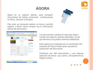 ÁGORA p  t  u  q Ágora es un espacio abierto, para compartir documentos de trabajo, ponencias,  contribuciones en libros, artículos o ensayos Para esto, es necesario realizar un breve y sencillo registro, y llenar varios campos con la información básica del documento.    Los documentos subidos en esta área deben cumplir con algunos criterios editoriales, de ahí que tenemos una política editorial establecida.  Este espacio es moderado por el coordinador del proyecto de Flacso Andes quien aprueba la publicación del documento.  Contamos con 405 documentos y una extensa selección de temas  que cubren  principalmente la Región Andina.   