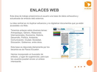ENLACES WEB p  t  u  q Esta área de trabajo proporciona al usuario una base de datos exhaustiva y actualizada de enlaces web externos.  La idea central es no duplicar esfuerzos y no digitalizar documentos que ya están accesibles vía Web.    Tenemos enlaces sobre diversos temas: Antropología, Género, Relaciones Internacionales, Economía, Historia, Desarrollo, Política, Ambiente, Comunicación, Ciudad, Sociedad, Educación, Gobiernos, entre otros.    Esta base es depurada diariamente por los becarios-as de Flacso Ecuador.   Hemos incorporado un buscador de enlaces, y lugar de sugerencias, para que los usuarios puedan enviar un enlace interesante.  