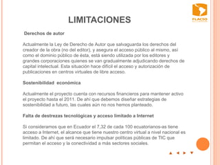 LIMITACIONES  p  t  u  q Derechos de autor    Actualmente la Ley de Derecho de Autor que salvaguarda los derechos del creador de la obra (no del editor), y asegura el acceso público al mismo, así como el dominio público de ésta, está siendo utilizada por los editores y grandes corporaciones quienes se van gradualmente adjudicando derechos de capital intelectual. Esta situación hace difícil el acceso y autorización de publicaciones en centros virtuales de libre acceso.    Sostenibilidad  económica    Actualmente el proyecto cuenta con recursos financieros para mantener activo el proyecto hasta el 2011. De ahí que debemos diseñar estrategias de sostenibilidad a futuro, las cuales aún no nos hemos planteado.    Falta de destrezas tecnológicas y acceso limitado a Internet     S i consideramos que en Ecuador el 7,32 de cada 100 ecuatorianos-as tiene acceso a Internet, el alcance que tiene nuestro centro virtual a nivel nacional es limitado. De ahí que será necesario impulsar políticas públicas de TIC que permitan el acceso y la conectividad a más sectores sociales.   