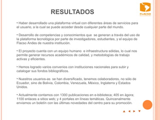 RESULTADOS  p  t  u  q Haber desarrollado una plataforma virtual con diferentes áreas de servicios para el usuario, a la cual se puede acceder desde cualquier parte del mundo.  Desarrollo de competencias y conocimientos que  se generan a través del uso de la plataforma tecnológica por parte de investigadores, estudiantes, y el equipo de Flacso Andes de nuestra institución.    El proyecto cuenta con un equipo humano  e infraestructura sólidas, lo cual nos permite generar recursos académicos de calidad, y metodologías de trabajo activas y eficientes.    Hemos logrado varios convenios con instituciones nacionales para subir y catalogar sus fondos bibliográficos.    Nuestros usuarios-as  se han diversificado, tenemos colaboradores, no sólo de Ecuador, sino de Bolivia, Colombia, Venezuela, México, Inglaterra y Estados Unidos.  Actualmente contamos con 1300 publicaciones en e-biblioteca; 405 en ágora; 1100 enlaces a sitios web; y 4 portales en líneas temáticas. Quincenalmente enviamos un boletín con las últimas novedades del centro para su promoción.  