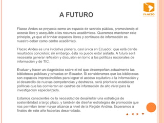 A FUTURO  p  t  u  q Flacso Andes se proyecta como un espacio de servicio público, promoviendo el acceso libre y asequible a los recursos académicos. Queremos mantener este principio, ya que el brindar espacios libres y continuos de información es nuestro deber como centro académico.    Flacso Andes es una iniciativa pionera, casi única en Ecuador, que está dando resultados concretos; sin embargo, ésta no puede estar aislada. A futuro será necesario generar reflexión y discusión en torno a las políticas nacionales de información y de TIC.    Evaluar y hacer un diagnóstico sobre el rol que desempeñan actualmente las bibliotecas públicas y privadas en Ecuador. Si consideramos que las bibliotecas son espacios imprescindibles para lograr el acceso equitativo a la información y el desarrollo de nuevas competencias y destrezas, será prioritario establecer políticas que las conviertan en centros de información de alto nivel para la investigación especializada.   Estamos conscientes de la necesidad de desarrollar una estrategia de sostenibilidad a largo plazo, y también de diseñar estrategias de promoción que nos permitan tener mayor alcance a nivel de la Región Andina. Esperamos a finales de este año haberlas desarrollado.  