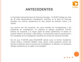 ANTECEDENTES p  t  u  q La Facultad Latinoamericana de Ciencias Sociales - FLACSO trabaja por más de 30 años desarrollando investigación científica en el área de Ciencias Sociales con centros académicos en diez países de América Latina y El Caribe.  Los centros han ido creciendo, así como también los investigadores y los problemas de investigación, no obstante el diálogo académico Sur-Sur todavía es incipiente y la mayor parte de redes académicas no tienen un soporte efectivo de acceso, intercambio y conocimiento sobre la producción y los resultados de la investigación científica en el área de Ciencias Sociales.  De ahí que, FLACSO sede ECUADOR decide crear el Centro Académico Virtual Andino, FLACSO ANDES. Este centro virtual pretende acortar las brechas existentes entre la producción investigativa, su difusión y el necesario diálogo académico en la región y la subregión.      