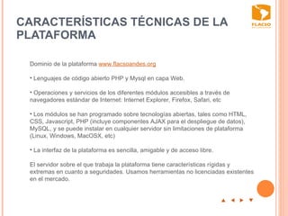CARACTERÍSTICAS TÉCNICAS DE LA PLATAFORMA  p  t  u  q Dominio de la plataforma  www.flacsoandes.org     Lenguajes de código abierto PHP y Mysql en capa Web. Operaciones y servicios de los diferentes módulos accesibles a través de navegadores estándar de Internet: Internet Explorer, Firefox, Safari, etc Los módulos se han programado sobre tecnologías abiertas, tales como HTML, CSS, Javascript, PHP (incluye componentes AJAX para el despliegue de datos),  MySQL, y se puede instalar en cualquier servidor sin limitaciones de plataforma (Linux, Windows, MacOSX, etc) La  interfaz de la plataforma es sencilla, amigable y de acceso libre.  El servidor sobre el que trabaja la plataforma tiene características rígidas y extremas en cuanto a seguridades. Usamos herramientas no licenciadas existentes en el mercado. 
