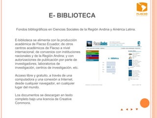 E- BIBLIOTECA p  t  u  q E-biblioteca se alimenta con la producción académica de Flacso Ecuador; de otros centros académicos de Flacso a nivel internacional; de convenios con instituciones nacionales y de la Región Andina; y con autorizaciones de publicación por parte de investigadores, laboratorios de investigación, centros de investigación, etc.  Acceso libre y gratuito, a través de una computadora y una conexión a Internet, desde cualquier navegador, en cualquier lugar del mundo.  Los documentos se descargan en texto completo bajo una licencia de Creative Commons.   Fondos bibliográficos en Ciencias Sociales de la Región Andina y América Latina.  