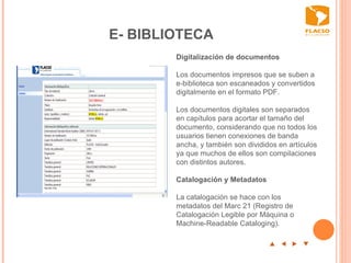 E- BIBLIOTECA p  t  u  q Digitalización de documentos   Los documentos impresos que se suben a  e-biblioteca son escaneados y convertidos digitalmente en el formato PDF.   Los documentos digitales son separados en capítulos para acortar el tamaño del documento, considerando que no todos los usuarios tienen conexiones de banda ancha, y también son divididos en artículos ya que muchos de ellos son compilaciones con distintos autores.  Catalogación y Metadatos   La catalogación se hace con los metadatos del Marc 21 (Registro de Catalogación Legible por Máquina o Machine-Readable Cataloging).  
