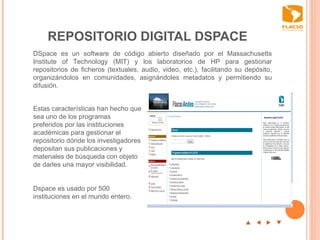 REPOSITORIO DIGITAL DSPACE p  t  u  q DSpace es un software de código abierto diseñado por el Massachusetts Institute of Technology (MIT) y los laboratorios de HP para gestionar repositorios de ficheros (textuales, audio, video, etc.), facilitando su depósito, organizándolos en comunidades, asignándoles metadatos y permitiendo su difusión.  Estas características han hecho que sea uno de los programas preferidos por las instituciones académicas para gestionar el repositorio dónde los investigadores  depositan sus publicaciones y materiales de búsqueda con objeto de darles una mayor visibilidad.  Dspace es usado por 500 instituciones en el mundo entero.  