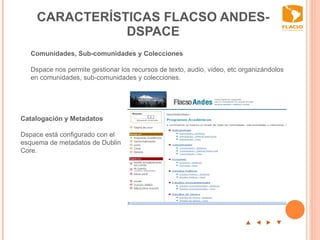 CARACTERÍSTICAS FLACSO ANDES-DSPACE p  t  u  q   Catalogación y Metadatos   Dspace está configurado con el esquema de metadatos de Dublin Core.  Comunidades, Sub-comunidades y Colecciones   Dspace nos permite gestionar los recursos de texto, audio, video, etc organizándolos en comunidades, sub-comunidades y colecciones.      