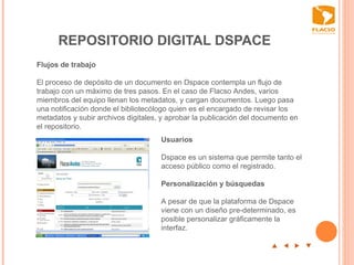 REPOSITORIO DIGITAL DSPACE p  t  u  q Flujos de trabajo   El proceso de depósito de un documento en Dspace contempla un flujo de trabajo con un máximo de tres pasos. En el caso de Flacso Andes, varios miembros del equipo llenan los metadatos, y cargan documentos. Luego pasa una notificación donde el bibliotecólogo quien es el encargado de revisar los metadatos y subir archivos digitales, y aprobar la publicación del documento en el repositorio.    Usuarios   Dspace es un sistema que permite tanto el acceso público como el registrado.    Personalización y búsquedas   A pesar de que la plataforma de Dspace viene con un diseño pre-determinado, es posible personalizar gráficamente la interfaz.  