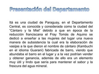 Itá es una ciudad de Paraguay, en el Departamento
Central, es conocida y considerada como la ciudad del
“Cántaro y la Miel” debido a que en época de la
reducción franciscana el Fray Tomás de Aquino se
dedicó a enseñar a las mujeres del lugar una nueva
manera de subsistencia la cual era la elaboración de
vasijas a la que dieron el nombre de cántaro (Kambuchi
en el idioma Guaraní) fabricada de barro, viendo que
abundaba el barro en el lugar y a la vez podrían vender
y obtener ganancia, además de ello era un elemento
muy útil y lindo que sería para mantener el sabor y la
frescura del agua mineral.
 