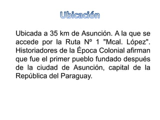 Ubicada a 35 km de Asunción. A la que se
accede por la Ruta Nº 1 "Mcal. López".
Historiadores de la Época Colonial afirman
que fue el primer pueblo fundado después
de la ciudad de Asunción, capital de la
República del Paraguay.
 