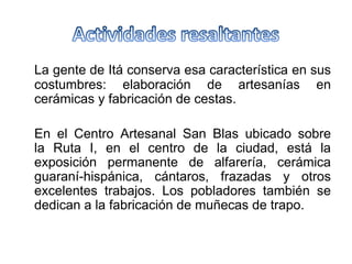 La gente de Itá conserva esa característica en sus
costumbres: elaboración de artesanías en
cerámicas y fabricación de cestas.
En el Centro Artesanal San Blas ubicado sobre
la Ruta I, en el centro de la ciudad, está la
exposición permanente de alfarería, cerámica
guaraní-hispánica, cántaros, frazadas y otros
excelentes trabajos. Los pobladores también se
dedican a la fabricación de muñecas de trapo.
 