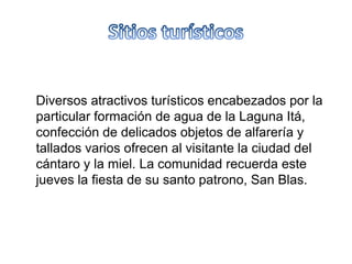 Diversos atractivos turísticos encabezados por la
particular formación de agua de la Laguna Itá,
confección de delicados objetos de alfarería y
tallados varios ofrecen al visitante la ciudad del
cántaro y la miel. La comunidad recuerda este
jueves la fiesta de su santo patrono, San Blas.
 