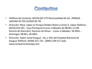 • Teléfono de Contacto: (0224) 632 575 Municipalidad de Itá...PARQUE
LAGUNA DE ITÁ CIUDAD DE ITÁ
• Dirección: Mcal. López e/ Enrique Doldan Ibieta y Carlos A. López Teléfono:
(0224) 632 291 - Casa Parroquial (Lunes a Sábados de 08:00 a 11:00
Horario de Atención). Horarios de Misas: - Lunes a Sábados: 18:30Hs. -
Domingos: 08:00 y 18:30Hs.
• Dirección: Sobre ramal Itauguá - Itá, a 1Km del Hospital Nacional de
Itauguá Teléfono: (0294) 321 725 - (0981) 594 517 web:
www.campamentoarapy.com
 