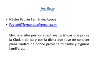 • Néstor Fabián Fernández López
• Fabian97fernandez@gmail.com
Elegí ese sitio por los atractivos turísticos que posee
la Ciudad de Itá y por la dicha que tuve de conocer
plena ciudad, de donde proviene mi Padre y algunos
familiares.
 