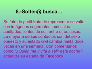 8.-Solter@ busca…
Su foto de perfil trata de representar su valía
con imágenes sugerentes, músculos
abultados, lentes de sol, entre otras cosas.
La mayoría de sus contactos son del sexo
opuesto y su estado civil cambia hasta doce
veces en una semana. Con comentarios
como “¿Quién me invita a salir esta noche?”
actualiza su estado de Facebook.
 