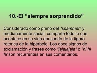 10.-El “siempre sorprendido”

Considerado como primo del “spammer” y
medianamente social, comparte todo lo que
acontece en su vida abusando de la figura
retórica de la hipérbole. Los doce signos de
exclamación y frases como “jajajajaja” o “hi hi
hi”son recurrentes en sus comentarios.
 
