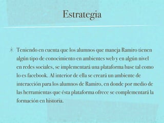Estrategia


Teniendo en cuenta que los alumnos que maneja Ramiro tienen
algún tipo de conocimiento en ambientes web y en algún nivel
en redes sociales, se implementará una plataforma base tal como
lo es facebook. Al interior de ella se creará un ambiente de
interacción para los alumnos de Ramiro, en donde por medio de
las herramientas que ésta plataforma ofrece se complementará la
formación en historia.
 