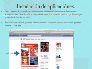 Instalación de aplicaciónes.
Con el objetivo de personalizar, y de buscar que la cuenta de los alumnos de Ramiro estén
acompañados en ésta red social, se instalarán ciertas aplicaciones que apuntan a que la estrategia
por medio de ésta red sea eficaz.

Se instalará static FBML, para que Ramiro de manera fácil pueda poner la portada que quiera en
formato HTML. (1).




 static FBML
 