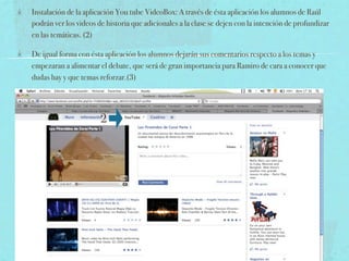 Instalación de la aplicación You tube VideoBox: A través de ésta aplicación los alumnos de Raúl
podrán ver los videos de historia que adicionales a la clase se dejen con la intención de profundizar
en las temáticas. (2)

De igual forma con ésta aplicación los alumnos dejarán sus comentarios respecto a los temas y
empezaran a alimentar el debate, que será de gran importancia para Ramiro de cara a conocer que
dudas hay y que temas reforzar.(3)




                       2
 