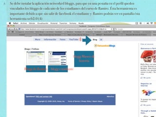 Se debe instalar la aplicación networked bloggs, para que en una pestaña en el perfil queden
vinculados los bloggs de cada uno de los estudiantes del curso de Ramiro. Ésta herramienta es
importante debido a que sin salir de facebook el estudiante y Ramiro podrán ver en pantalla ésta
herramienta web2.0 (4)




                                                  4


                                              blogg Museo de
                                                  historia

          Blogg de Ramiro blogg estudiante
 