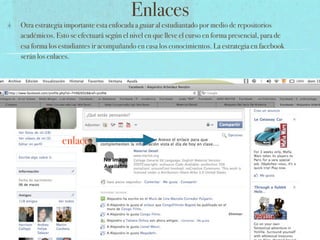 Enlaces
Otra estrategia importante esta enfocada a guiar al estudiantado por medio de repositorios
académicos. Esto se efectuará según el nivel en que lleve el curso en forma presencial, para de
esa forma los estudiantes ir acompañando en casa los conocimientos. La estrategia en facebook
serán los enlaces.




              enlace
 