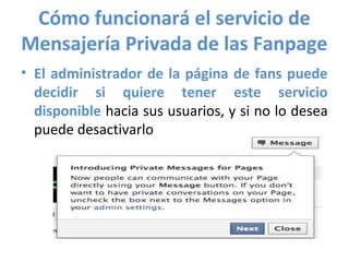 Cómo funcionará el servicio de
Mensajería Privada de las Fanpage
• El administrador de la página de fans puede
  decidir si quiere tener este servicio
  disponible hacia sus usuarios, y si no lo desea
  puede desactivarlo
 