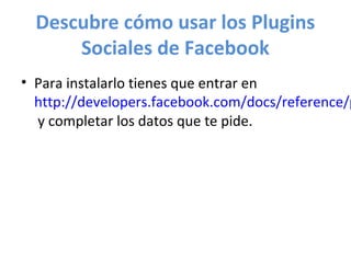 Descubre cómo usar los Plugins
      Sociales de Facebook
• Para instalarlo tienes que entrar en
  http://developers.facebook.com/docs/reference/p
  y completar los datos que te pide.
 