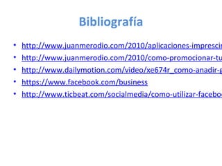 Bibliografía
•   http://www.juanmerodio.com/2010/aplicaciones-imprescin
•   http://www.juanmerodio.com/2010/como-promocionar-tu
•   http://www.dailymotion.com/video/xe674r_como-anadir-g
•   https://www.facebook.com/business
•   http://www.ticbeat.com/socialmedia/como-utilizar-faceboo
 