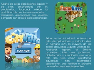 Aparte de estas aplicaciones básicas y
de otras desarrolladas por los
propietarios, Facebook ofrece la
posibilidad de que los mismos usuarios
desarrollen aplicaciones que pueden
compartir con el resto de la comunidad.
Existen en la actualidad centenas de
miles de aplicaciones y todos los días
se agregan más, la mayoría de los
cuales son juegos. Algunos usuarios de
Facebook ligados al ámbito
académico, tales como profesores,
bibliotecarios y estudiantes que usan
este sitio web como plataforma
educativa, han desarrollado
aplicaciones que facilitan el proceso
de enseñanza/aprendizaje online
 