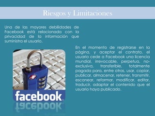Riesgos y Limitaciones
Una de las mayores debilidades de
Facebook está relacionada con la
privacidad de la información que
suministra el usuario.
En el momento de registrarse en la
página, y aceptar el contrato, el
usuario cede a Facebook una licencia
mundial, irrevocable, perpetua, no-
exclusiva, transferible, totalmente
pagada para, entre otras, usar, copiar,
publicar, almacenar, retener, transmitir,
escanear, reformar, modificar, editar,
traducir, adaptar el contenido que el
usuario haya publicado.
 