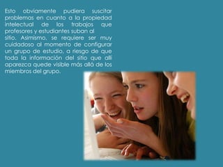 Esto obviamente pudiera suscitar
problemas en cuanto a la propiedad
intelectual de los trabajos que
profesores y estudiantes suban al
sitio. Asimismo, se requiere ser muy
cuidadoso al momento de configurar
un grupo de estudio, a riesgo de que
toda la información del sitio que allí
aparezca quede visible más allá de los
miembros del grupo.
 