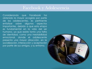 Facebook y Adolescencia
Considerando que Facebook ha
obtenido la mayor acogida por parte
de los adolescentes, es pertinente
enfatizar sobre algunos aspectos
importantes, debido a que esta etapa
es fundamental en la vida del ser
humano, ya que existe tanto una falta
de identidad, como una inestabilidad
emocional, donde el adolescente
presenta una mayor atracción, en la
socialización, interacción y aceptación
por parte de sus amigos, y su entorno.
 
