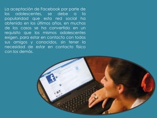La aceptación de Facebook por parte de
los adolescentes, se debe a la
popularidad que esta red social ha
obtenido en los últimos años, en muchos
de los casos se ha convertido en un
requisito que los mismos adolescentes
exigen, para estar en contacto con todos
sus amigos y conocidos, sin tener la
necesidad de estar en contacto físico
con los demás.
 