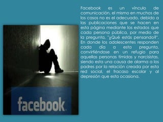 Facebook es un vínculo de
comunicación, el mismo en muchos de
los casos no es el adecuado, debido a
las publicaciones que se hacen en
esta página mediante los estados que
cada persona pública, por medio de
la pregunta, "¿Qué estás pensando?".
En donde los adolescentes responden
cada día a esta pregunta,
convirtiéndose en un refugio para
aquellas personas tímidas y narcisistas,
siendo esta una causa de alarma a los
padres por la relación creada por esta
red social, el fracaso escolar y al
depresión que esta ocasiona.
 